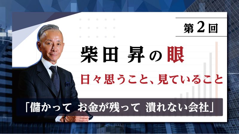 第2回 柴田 昇の眼 ～日々思うこと、見ていること～「儲かって お金が残って 潰れない会社」