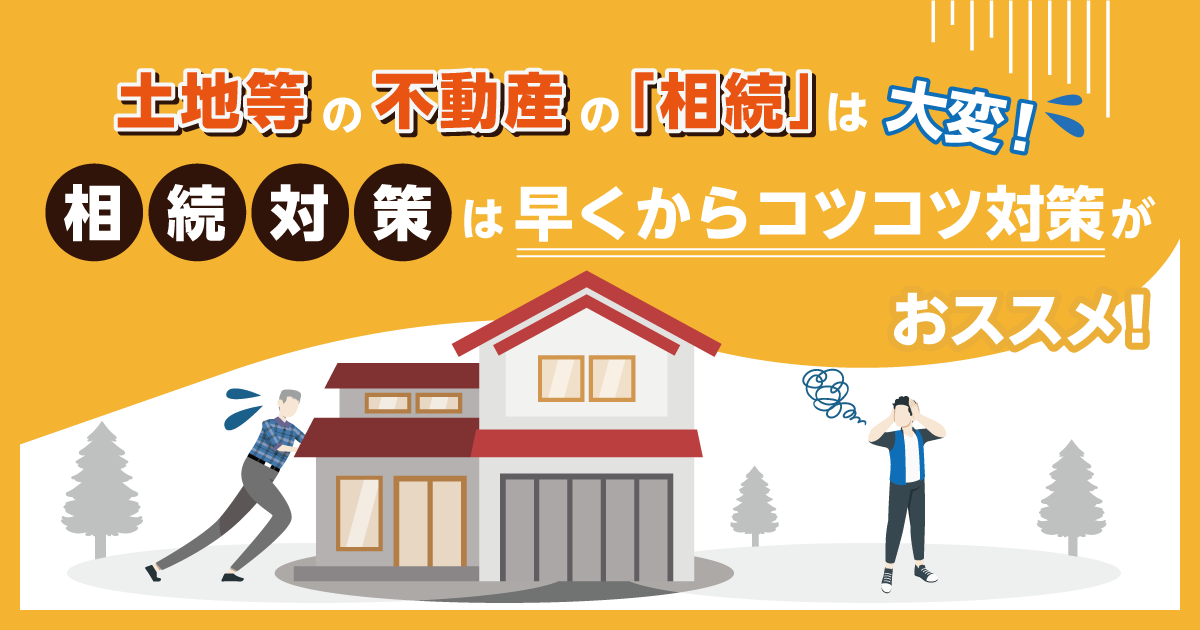 土地等の不動産の「相続」は大変！相続対策は早くからコツコツ対策がおススメ！